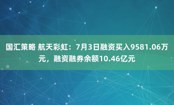 国汇策略 航天彩虹：7月3日融资买入9581.06万元，融资融券余额10.46亿元