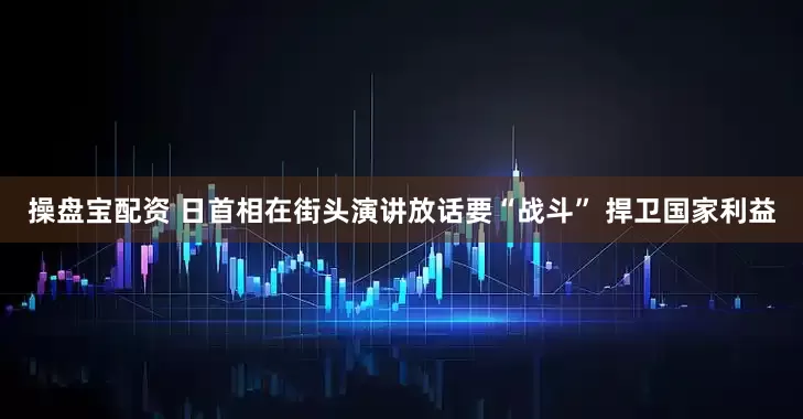 操盘宝配资 日首相在街头演讲放话要“战斗” 捍卫国家利益