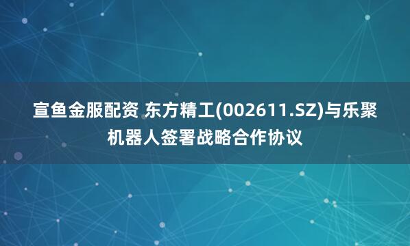 宣鱼金服配资 东方精工(002611.SZ)与乐聚机器人签署战略合作协议