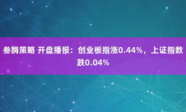 叁酶策略 开盘播报：创业板指涨0.44%，上证指数跌0.04%