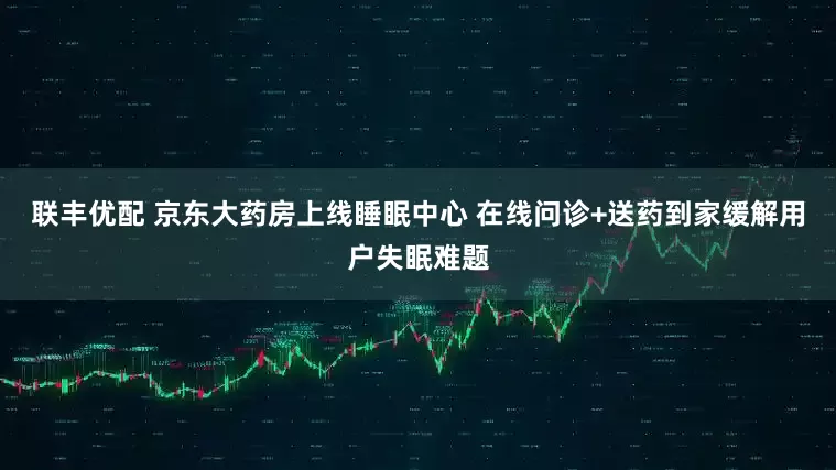 联丰优配 京东大药房上线睡眠中心 在线问诊+送药到家缓解用户失眠难题