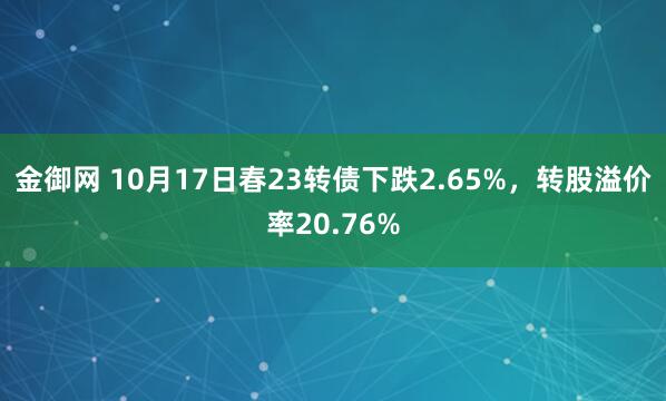 金御网 10月17日春23转债下跌2.65%，转股溢价率20.76%