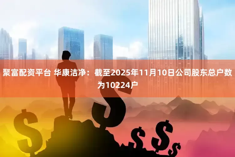 聚富配资平台 华康洁净：截至2025年11月10日公司股东总户数为10224户
