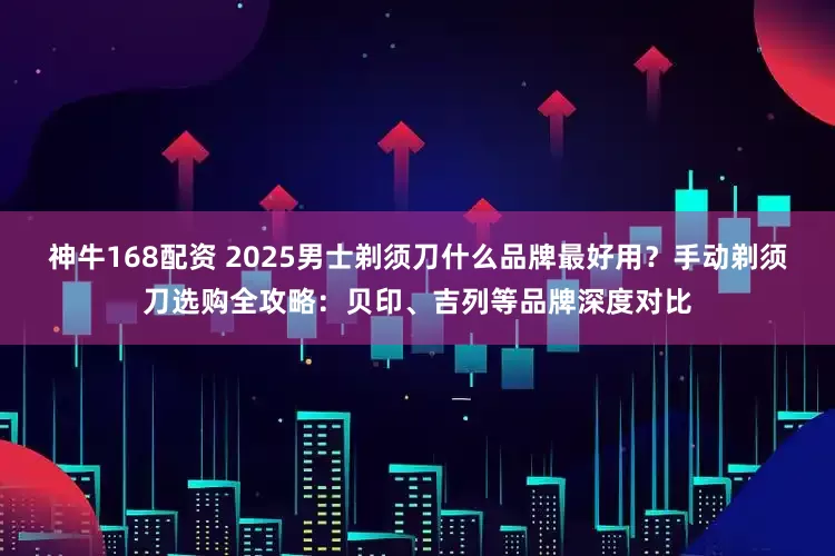 神牛168配资 2025男士剃须刀什么品牌最好用？手动剃须刀选购全攻略：贝印、吉列等品牌深度对比