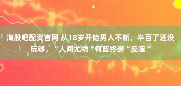 淘股吧配资官网 从18岁开始男人不断，半百了还没玩够，“人间尤物“柯蓝终遭“反噬“