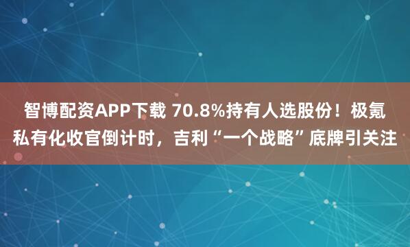 智博配资APP下载 70.8%持有人选股份！极氪私有化收官倒计时，吉利“一个战略”底牌引关注